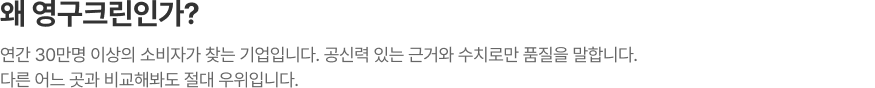 왜 영구크린인가? 연간 30만명 이상의 소비자가 찾는 기업입니다. 공신력 있는 근거와 수치로만 품질을 말합니다. 다른 어느 곳과 비교해봐도 절대 우위입니다.