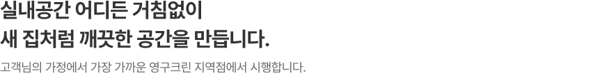 실내공간 어디든 거침없이 새 집처럼 깨끗한 공간을 만듭니다. 고객님의 가정에서 가장 가까운 영구크린 지역점에서 시행합니다.