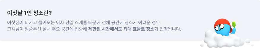 이삿날 1인 청소란? 이삿짐이 나가고 들어오는 이사 당일 스케쥴 때문에 전체 공간에 청소가 어려운 경우 고객님이 말씀주신 실내 주요 공간에 집중해 제한된 시간에서도 최대 효율로 청소가 진행됩니다.